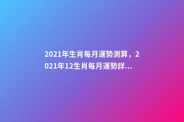 2021年生肖每月運勢測算，2021年12生肖每月運勢詳解 未來三個月運勢測算